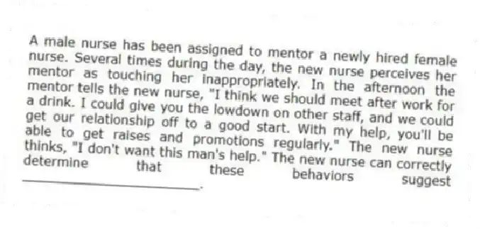 A male nurse has been assigned to mentor a newly hired female nurse. Several times during the day, the new nurse perceives her mentor as touching her inappropriately. In the afternoon the mentor tells the new nurse, "I think we should meet after work for a drink. I could give you the lowdown on other staff, and we could get our relationship off to a good start. With my help, you'll be able to get raises and promotions regularly." The new nurse thinks, "I don't want this man's help." The new nurse can correctly determine that these behaviors suggest ______________________.