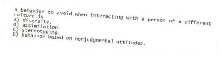 A behavior to avoid when interacting with a person of a different culture is
A) diversity.
B) assimilation.
C) stereotyping.
D) behavior based on nonjudgmental attitudes.