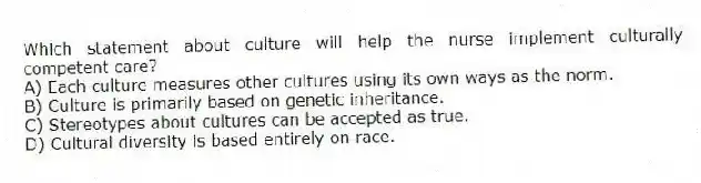 Which statement about culture will help the nurse implement culturally competent care?
A) Each culture measures other cultures using its own ways as the norm.
B) Culture is primarily based on genetic inheritance.
C) Stereotypes about cultures can be accepted as true.
D) Cultural diversity is based entirely on race.