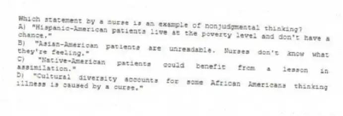 Which statement by a nurse is an example of nonjudgmental thinking?
A) "Hispanic-American patients live at the poverty level and don't have a chance."
B) "Asian-American patients are unreadable. Nurses don't know what they're feeling."
C) "Native-American patients could benefit from a lesson in assimilation."
D) "Cultural diversity accounts for some African Americans thinking illness is caused by a curse."