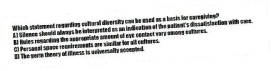 Which statement regarding cultural diversity can be used as a basis for caregiving?
A) Silence should always be interpreted as an indication of the patient's dissatisfaction with care.
B) Rules regarding the appropriate amount of eye contact vary among cultures.
C) Personal space requirements are similar for all cultures.
D) The germ theory of illness is universally accepted.