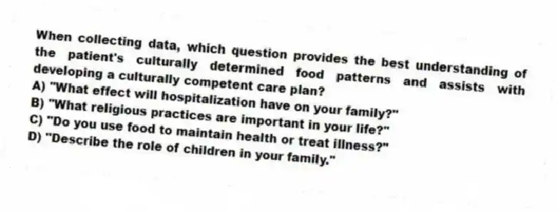 When collecting data, which question provides the best understanding of the patient's culturally determined food patterns and assists with developing a culturally competent care plan?
A) "What effect will hospitalization have on your family?"
B) "What religious practices are important in your life?"
C) "Do you use food to maintain health or treat illness?"
D) "Describe the role of children in your family."