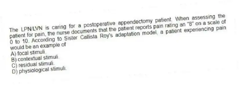 The LPN/LVN is caring for a postoperative appendectomy patient. When assessing the patient for pain, the nurse documents that the patient reports pain rating an "8" on a scale of 0 to 10. According to Sister Callista Roy's adaptation model, a patient experiencing pain would be an example of
A) focal stimuli.
B) contextual stimuli.
C) residual stimuli.
D) physiological stimuli.