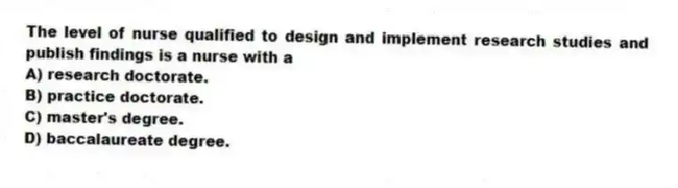 The level of nurse qualified to design and implement research studies and publish findings is a nurse with a
A) research doctorate.
B) practice doctorate.
C) master's degree.
D) baccalaureate degree.