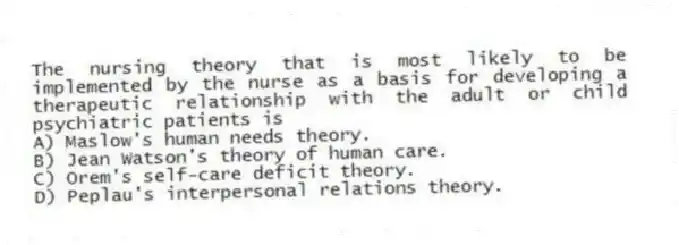 The nursing theory that is most likely to be implemented by the nurse as a basis for developing a therapeutic relationship with the adult or child psychiatric patients is
A) Maslow's human needs theory.
B) Jean Watson's theory of human care.
C) Orem's self-care deficit theory.
D) Peplau's interpersonal relations theory.