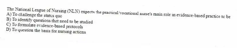 The National League of Nursing (NLN) expects the practical/vocational nurse's main role in evidence-based practice to be
A) To challenge the status quo
B) To identify questions that need to be studied
C) To formulate evidence-based protocols
D) To question the basis for nursing actions