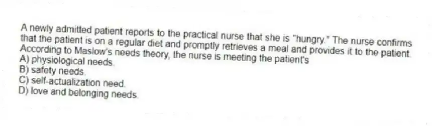 A newly admitted patient reports to the practical nurse that she is "hungry." The nurse confirms that the patient is on a regular diet and promptly retrieves a meal and provides it to the patient. According to Maslow's needs theory, the nurse is meeting the patient's
A) physiological needs.
B) safety needs.
C) self-actualization need.
D) love and belonging needs.
