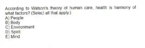 According to Watson's theory of human care, health is harmony of what factors? (Select all that apply.)
A) People
B) Body
C) Environment
D) Spirit
E) Mind