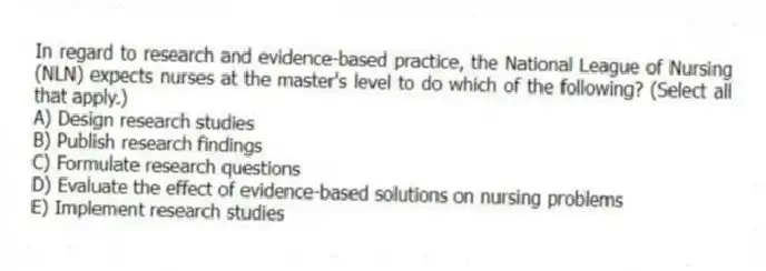 In regard to research and evidence-based practice, the National League of Nursing (NLN) expects nurses at the master's level to do which of the following? (Select all that apply.)
A) Design research studies
B) Publish research findings
C) Formulate research questions
D) Evaluate the effect of evidence-based solutions on nursing problems
E) Implement research studies