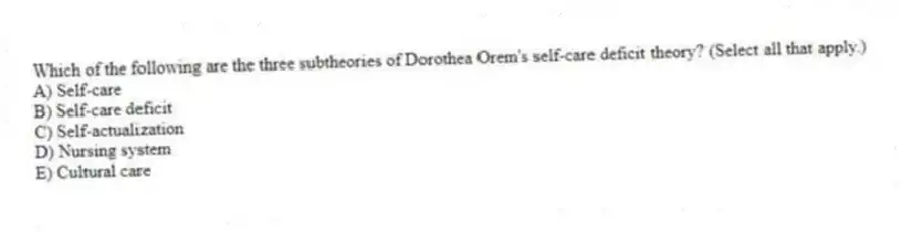 Which of the following are the three subtheories of Dorothea Orem's self-care deficit theory? (Select all that apply.)
A) Self-care
B) Self-care deficit
C) Self-actualization
D) Nursing system
E) Cultural care