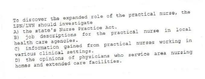 To discover the expanded role of the practical nurse, the LPN/LVN should investigate
A) the state's Nurse Practice Act.
B) job descriptions for the practical nurse in local health care agencies.
C) information gained from practical nurses working in various clinical settings.
D) the opinions of physicians who service area nursing homes and extended care facilities.
