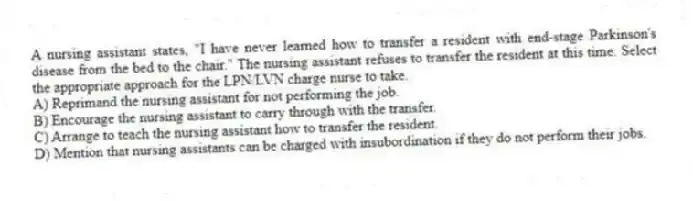 A nursing assistant states, "I have never learned how to transfer a resident with end-stage Parkinson's disease from the bed to the chair." The nursing assistant refuses to transfer the resident at this time. Select the appropriate approach for the LPN/LVN charge nurse to take.
A) Reprimand the nursing assistant for not performing the job.
B) Encourage the nursing assistant to carry through with the transfer.
C) Arrange to teach the nursing assistant how to transfer the resident.
D) Mention that nursing assistants can be charged with insubordination if they do not perform their jobs.