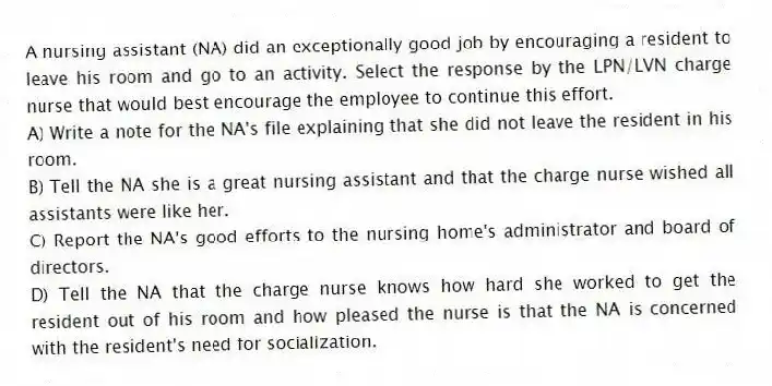 A nursing assistant (NA) did an exceptionally good job by encouraging a resident to leave his room and go to an activity. Select the response by the LPN/LVN charge nurse that would best encourage the employee to continue this effort.
A) Write a note for the NA's file explaining that she did not leave the resident in his room.
B) Tell the NA she is a great nursing assistant and that the charge nurse wished all assistants were like her.
C) Report the NA's good efforts to the nursing home's administrator and board of directors.
D) Tell the NA that the charge nurse knows how hard she worked to get the resident out of his room and how pleased the nurse is that the NA is concerned with the resident's need for socialization.
