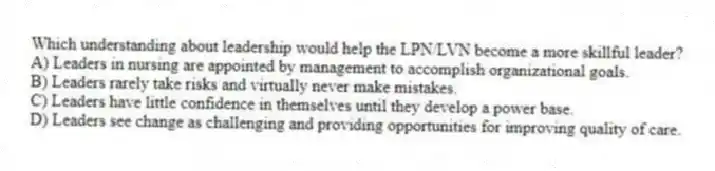 Which understanding about leadership would help the LPN/LVN become a more skillful leader?
A) Leaders in nursing are appointed by management to accomplish organizational goals.
B) Leaders rarely take risks and virtually never make mistakes.
C) Leaders have little confidence in themselves until they develop a power base.
D) Leaders see change as challenging and providing opportunities for improving quality of care.