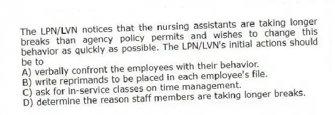 The LPN/LVN notices that the nursing assistants are taking longer breaks than agency policy permits and wishes to change this behavior as quickly as possible. The LPN/LVN's initial actions should be to
A) verbally confront the employees with their behavior.
B) write reprimands to be placed in each employee's file.
C) ask for in-service classes on time management.
D) determine the reason staff members are taking longer breaks.