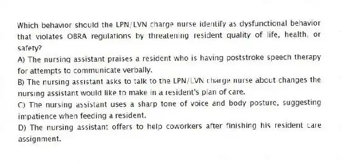 Which behavior should the LPN/LVN charge nurse identify as dysfunctional behavior that violates OBRA regulations by threatening resident quality of life, health, or safety?
A) The nursing assistant praises a resident who is having poststroke speech therapy for attempts to communicate verbally.
B) The nursing assistant asks to talk to the LPN/LVN charge nurse about changes the nursing assistant would like to make in a resident's plan of care.
C) The nursing assistant uses a sharp tone of voice and body posture, suggesting impatience when feeding a resident.
D) The nursing assistant offers to help coworkers after finishing his resident care assignment.