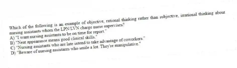 Which of the following is an example of objective, rational thinking rather than subjective, irrational thinking about nursing assistants whom the LPN/LVN charge nurse supervises?
A) "I want nursing assistants to be on time for report."
B) "Neat appearance means good clinical skills."
C) "Nursing assistants who are late intend to take advantage of coworkers."
D) "Beware of nursing assistants who smile a lot. They're manipulative."