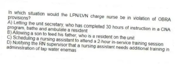 In which situation would the LPN/LVN charge nurse be in violation of OBRA provisions?
A) Letting the unit secretary, who has completed 30 hours of instruction in a CNA program, bathe and ambulate a resident
B) Allowing a son to feed his father, who is a resident on the unit
C) Scheduling a nursing assistant to attend a 2-hour in-service training session
D) Notifying the RN supervisor that a nursing assistant needs additional training in administration of tap water enemas