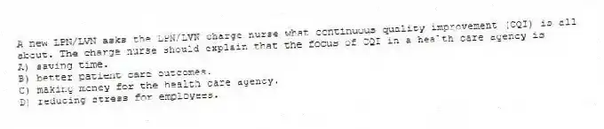A new LPN/LVN asks the LPN/LVN charge nurse what continuous quality improvement (CQI) is all about. The charge nurse should explain that the focus of CQI in a health care agency is
A) saving time.
B) better patient care outcomes.
C) making money for the health care agency.
D) reducing stress for employees.