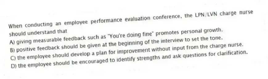 When conducting an employee performance evaluation conference, the LPN/LVN charge nurse should understand that
A) giving measurable feedback such as "You're doing fine" promotes personal growth.
B) positive feedback should be given at the beginning of the interview to set the tone.
C) the employee should develop a plan for improvement without input from the charge nurse.
D) the employee should be encouraged to identify strengths and ask questions for clarification.