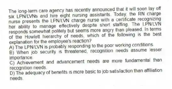 The long-term care agency has recently announced that it will soon lay off six LPN/LVNs and hire eight nursing assistants. Today, the RN charge nurse presents the LPN/LVN charge nurse with a certificate recognizing her ability to manage effectively despite short staffing. The LPN/LVN responds somewhat politely but seems more angry than pleased. In terms of the Howlett hierarchy of needs, which of the following is the best explanation for the employee's reaction?
A) The LPN/LVN is probably responding to the poor working conditions.
B) When job security is threatened, recognition needs assume lesser importance.
C) Achievement and advancement needs are more fundamental than recognition needs.
D) The adequacy of benefits is more basic to job satisfaction than affiliation needs.