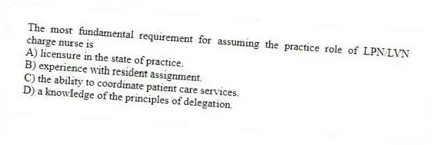 The most fundamental requirement for assuming the practice role of LPN/LVN charge nurse is
A) licensure in the state of practice.
B) experience with resident assignment.
C) the ability to coordinate patient care services.
D) a knowledge of the principles of delegation.