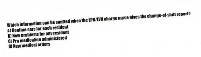 Which information can be omitted when the LPN/LVN charge nurse gives the change-of-shift report?
A) Routine care for each resident
B) New problems for any resident
C) Prn medication administered
D) New medical orders