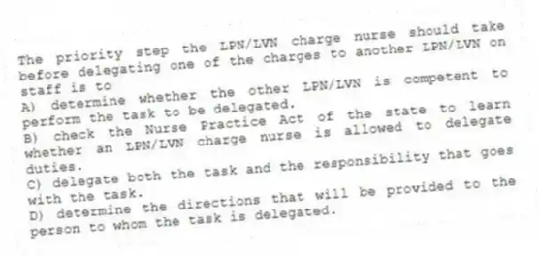 The priority step the LPN/LVN charge nurse should take before delegating one of the charges to another LPN/LVN on staff is to
A) determine whether the other LPN/LVN is competent to perform the task to be delegated.
B) check the Nurse Practice Act of the state to learn whether an LPN/LVN charge nurse is allowed to delegate duties.
C) delegate both the task and the responsibility that goes with the task.
D) determine the directions that will be provided to the person to whom the task is delegated.