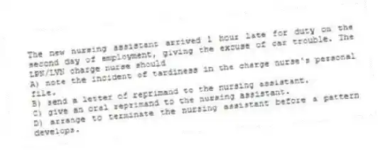 The new nursing assistant arrived 1 hour late for duty on the second day of employment, giving the excuse of car trouble. The LPN/LVN charge nurse should
A) note the incident of tardiness in the charge nurse's personal file.
B) send a letter of reprimand to the nursing assistant.
C) give an oral reprimand to the nursing assistant.
D) arrange to terminate the nursing assistant before a pattern develops.