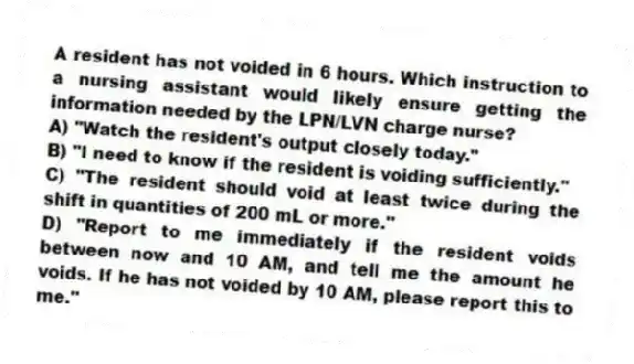 A resident has not voided in 6 hours. Which instruction to a nursing assistant would likely ensure getting the information needed by the LPN/LVN charge nurse?
A) "Watch the resident's output closely today."
B) "I need to know if the resident is voiding sufficiently."
C) "The resident should void at least twice during the shift in quantities of 200 mL or more."
D) "Report to me immediately if the resident voids between now and 10 AM, and tell me the amount he voids. If he has not voided by 10 AM, please report this to me."