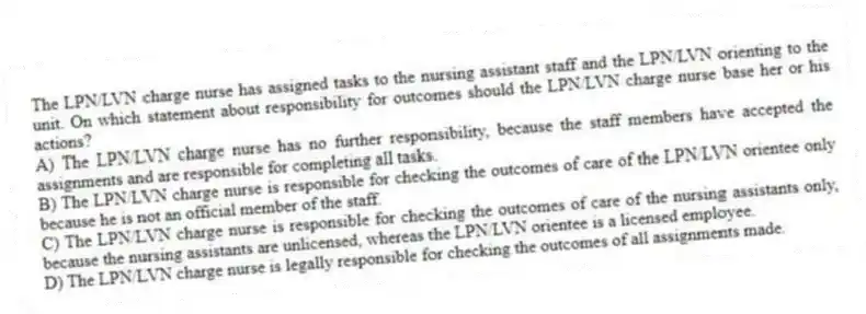 The LPN/LVN charge nurse has assigned tasks to the nursing assistant staff and the LPN/LVN orienting to the unit. On which statement about responsibility for outcomes should the LPN/LVN charge nurse base her or his actions?
A) The LPN/LVN charge nurse has no further responsibility, because the staff members have accepted the assignments and are responsible for completing all tasks.
B) The LPN/LVN charge nurse is responsible for checking the outcomes of care of the LPN/LVN orientee only because he is not an official member of the staff.
C) The LPN/LVN charge nurse is responsible for checking the outcomes of care of the nursing assistants only, because the nursing assistants are unlicensed, whereas the LPN/LVN orientee is a licensed employee.
D) The LPN/LVN charge nurse is legally responsible for checking the outcomes of all assignments made.