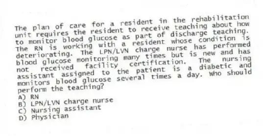 The plan of care for a resident in the rehabilitation unit requires the resident to receive teaching about how to monitor blood glucose as part of discharge teaching. The RN is working with a resident whose condition is deteriorating. The LPN/LVN charge nurse has performed blood glucose monitoring many times but is new and has not received facility certification. The nursing assistant assigned to the patient is a diabetic and monitors blood glucose several times a day. Who should perform the teaching?
A) RN
B) LPN/LVN charge nurse
C) Nursing assistant
D) Physician