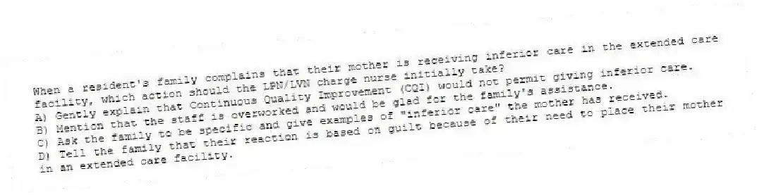 When a resident's family complains that their mother is receiving inferior care in the extended care facility, which action should the LPN/LVN charge nurse initially take?
A) Gently explain that Continuous Quality Improvement (CQI) would not permit giving inferior care.
B) Mention that the staff is overworked and would be glad for the family's assistance.
C) Ask the family to be specific and give examples of "inferior care" the mother has received.
D) Tell the family that their reaction is based on guilt because of their need to place their mother in an extended care facility.