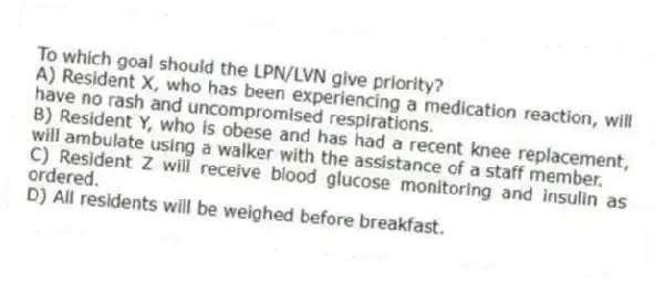 To which goal should the LPN/LVN give priority?
A) Resident X, who has been experiencing a medication reaction, will have no rash and uncompromised respirations.
B) Resident Y, who is obese and has had a recent knee replacement, will ambulate using a walker with the assistance of a staff member.
C) Resident Z will receive blood glucose monitoring and insulin as ordered.
D) All residents will be weighed before breakfast.