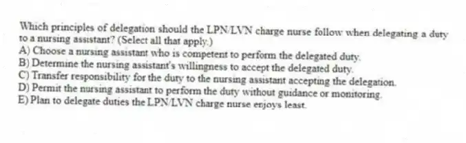 Which principles of delegation should the LPN/LVN charge nurse follow when delegating a duty to a nursing assistant? (Select all that apply.)
A) Choose a nursing assistant who is competent to perform the delegated duty.
B) Determine the nursing assistant's willingness to accept the delegated duty.
C) Transfer responsibility for the duty to the nursing assistant accepting the delegation.
D) Permit the nursing assistant to perform the duty without guidance or monitoring.
E) Plan to delegate duties the LPN/LVN charge nurse enjoys least.