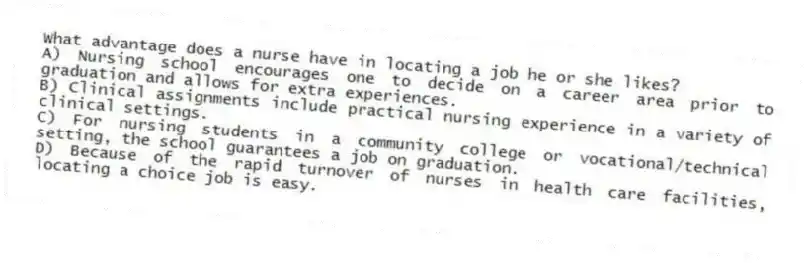 What advantage does a nurse have in locating a job he or she likes?
A) Nursing school encourages one to decide on a career area prior to graduation and allows for extra experiences.
B) Clinical assignments include practical nursing experience in a variety of clinical settings.
C) For nursing students in a community college or vocational/technical setting, the school guarantees a job on graduation.
D) Because of the rapid turnover of nurses in health care facilities, locating a choice job is easy.