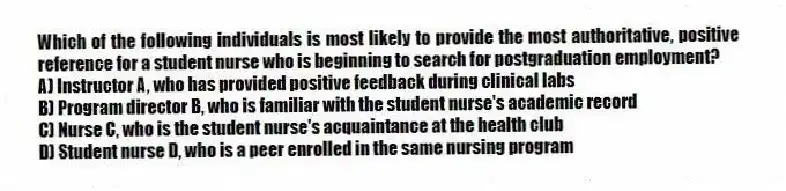 Which of the following individuals is most likely to provide the most authoritative, positive reference for a student nurse who is beginning to search for postgraduation employment?
A) Instructor A, who has provided positive feedback during clinical labs
B) Program director B, who is familiar with the student nurse's academic record
C) Nurse C, who is the student nurse's acquaintance at the health club
D) Student nurse D, who is a peer enrolled in the same nursing program
