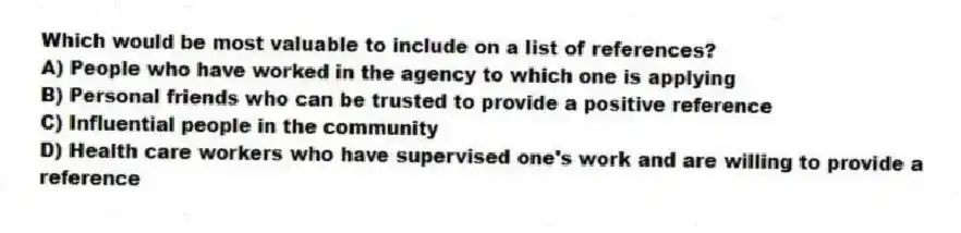 Which would be most valuable to include on a list of references?
A) People who have worked in the agency to which one is applying
B) Personal friends who can be trusted to provide a positive reference
C) Influential people in the community
D) Health care workers who have supervised one's work and are willing to provide a reference