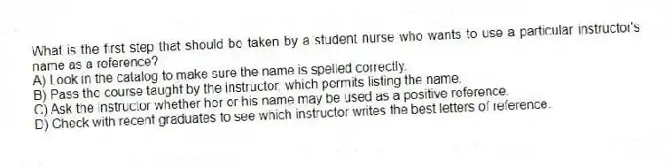 What is the first step that should be taken by a student nurse who wants to use a particular instructor's name as a reference?
A) Look in the catalog to make sure the name is spelled correctly.
B) Pass the course taught by the instructor, which permits listing the name.
C) Ask the instructor whether her or his name may be used as a positive reference.
D) Check with recent graduates to see which instructor writes the best letters of reference.