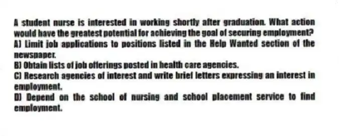 A student nurse is interested in working shortly after graduation. What action would have the greatest potential for achieving the goal of securing employment?
A) Limit job applications to positions listed in the Help Wanted section of the newspaper.
B) Obtain lists of job offerings posted in health care agencies.
C) Research agencies of interest and write brief letters expressing an interest in employment.
D) Depend on the school of nursing and school placement service to find employment.