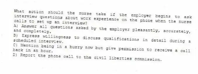 What action should the nurse take if the employer begins to ask interview questions about work experience on the phone when the nurse calls to set up an interview?
A) Answer all questions asked by the employer pleasantly, accurately, and completely.
B) Express willingness to discuss qualifications in detail during a scheduled interview.
C) Mention being in a hurry now but give permission to receive a call back in an hour.
D) Report the phone call to the civil liberties commission.