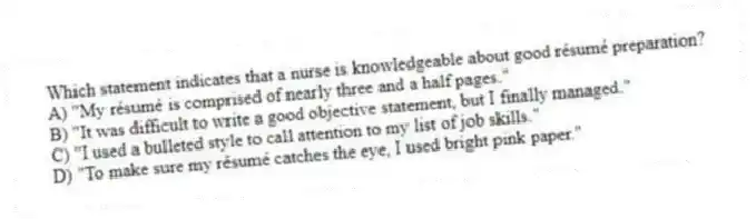Which statement indicates that a nurse is knowledgeable about good résumé preparation?
A) "My résumé is comprised of nearly three and a half pages."
B) "It was difficult to write a good objective statement, but I finally managed."
C) "I used a bulleted style to call attention to my list of job skills."
D) "To make sure my résumé catches the eye, I used bright pink paper."