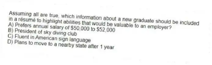 Assuming all are true, which information about a new graduate should be included in a résumé to highlight abilities that would be valuable to an employer?
A) Prefers annual salary of $50,000 to $52,000
B) President of sky diving club
C) Fluent in American sign language
D) Plans to move to a nearby state after 1 year