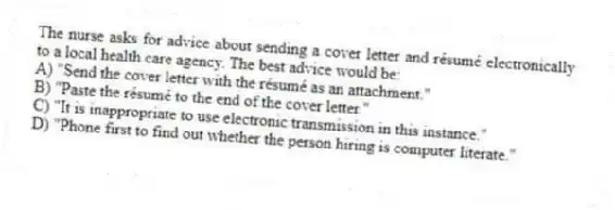 The nurse asks for advice about sending a cover letter and résumé electronically to a local health care agency. The best advice would be:
A) "Send the cover letter with the résumé as an attachment."
B) "Paste the résumé to the end of the cover letter."
C) "It is inappropriate to use electronic transmission in this instance."
D) "Phone first to find out whether the person hiring is computer literate."