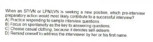When an SP/VN or LPN/LVN is seeking a new position, which pre-interview preparatory action would most likely contribute to a successful interview?
A) Practice responding to sample interview questions.
B) Focus on spontaneity as the key to answering questions.
C) Choose casual clothing, because it denotes self-esteem.
D) Remind oneself to address the interviewer by her or his first name.