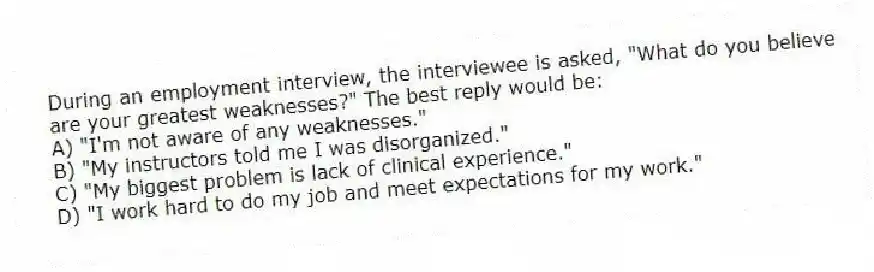 During an employment interview, the interviewee is asked, "What do you believe are your greatest weaknesses?" The best reply would be:
A) "I'm not aware of any weaknesses."
B) "My instructors told me I was disorganized."
C) "My biggest problem is lack of clinical experience."
D) "I work hard to do my job and meet expectations for my work."
