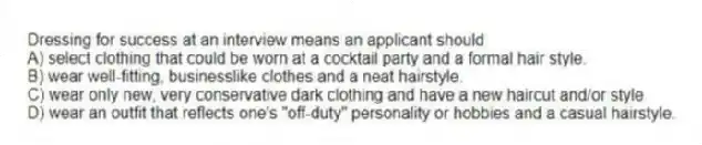 Dressing for success at an interview means an applicant should
A) select clothing that could be worn at a cocktail party and a formal hair style.
B) wear well-fitting, businesslike clothes and a neat hairstyle.
C) wear only new, very conservative dark clothing and have a new haircut and/or style
D) wear an outfit that reflects one's "off-duty" personality or hobbies and a casual hairstyle.