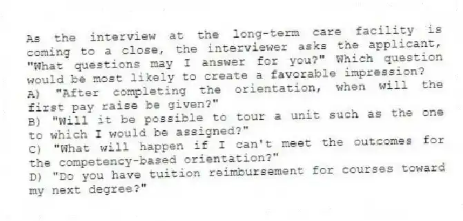 As the interview at the long-term care facility is coming to a close, the interviewer asks the applicant, "What questions may I answer for you?" Which question would be most likely to create a favorable impression?
A) "After completing the orientation, when will the first pay raise be given?"
B) "Will it be possible to tour a unit such as the one to which I would be assigned?"
C) "What will happen if I can't meet the outcomes for the competency-based orientation?"
D) "Do you have tuition reimbursement for courses toward my next degree?"