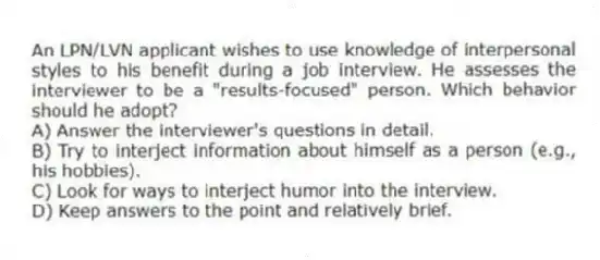 An LPN/LVN applicant wishes to use knowledge of interpersonal styles to his benefit during a job interview. He assesses the interviewer to be a "results-focused" person. Which behavior should he adopt?
A) Answer the interviewer's questions in detail.
B) Try to interject information about himself as a person (e.g., his hobbies).
C) Look for ways to interject humor into the interview.
D) Keep answers to the point and relatively brief.