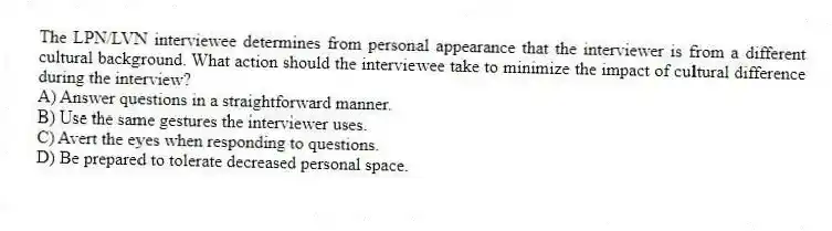 The LPN/LVN interviewee determines from personal appearance that the interviewer is from a different cultural background. What action should the interviewee take to minimize the impact of cultural difference during the interview?
A) Answer questions in a straightforward manner.
B) Use the same gestures the interviewer uses.
C) Avert the eyes when responding to questions.
D) Be prepared to tolerate decreased personal space.